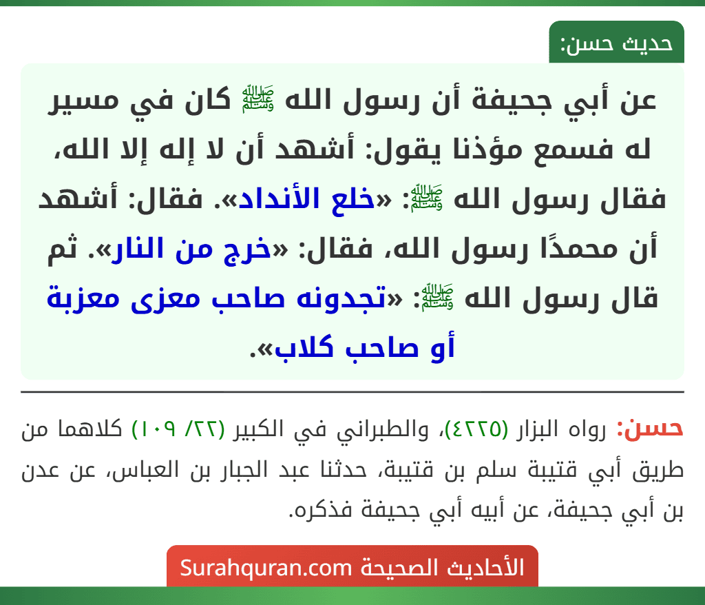 عن أبي جحيفة أن رسول الله ﷺ كان في مسير له فسمع مؤذنا يقول: أشهد أن لا إله إلا الله، فقال رسول الله ﷺ: «خلع الأنداد». فقال: أشهد أن محمدًا رسول الله، فقال: «خرج من النار». ثم قال رسول الله ﷺ: «تجدونه صاحب معزى معزبة أو صاحب كلاب».