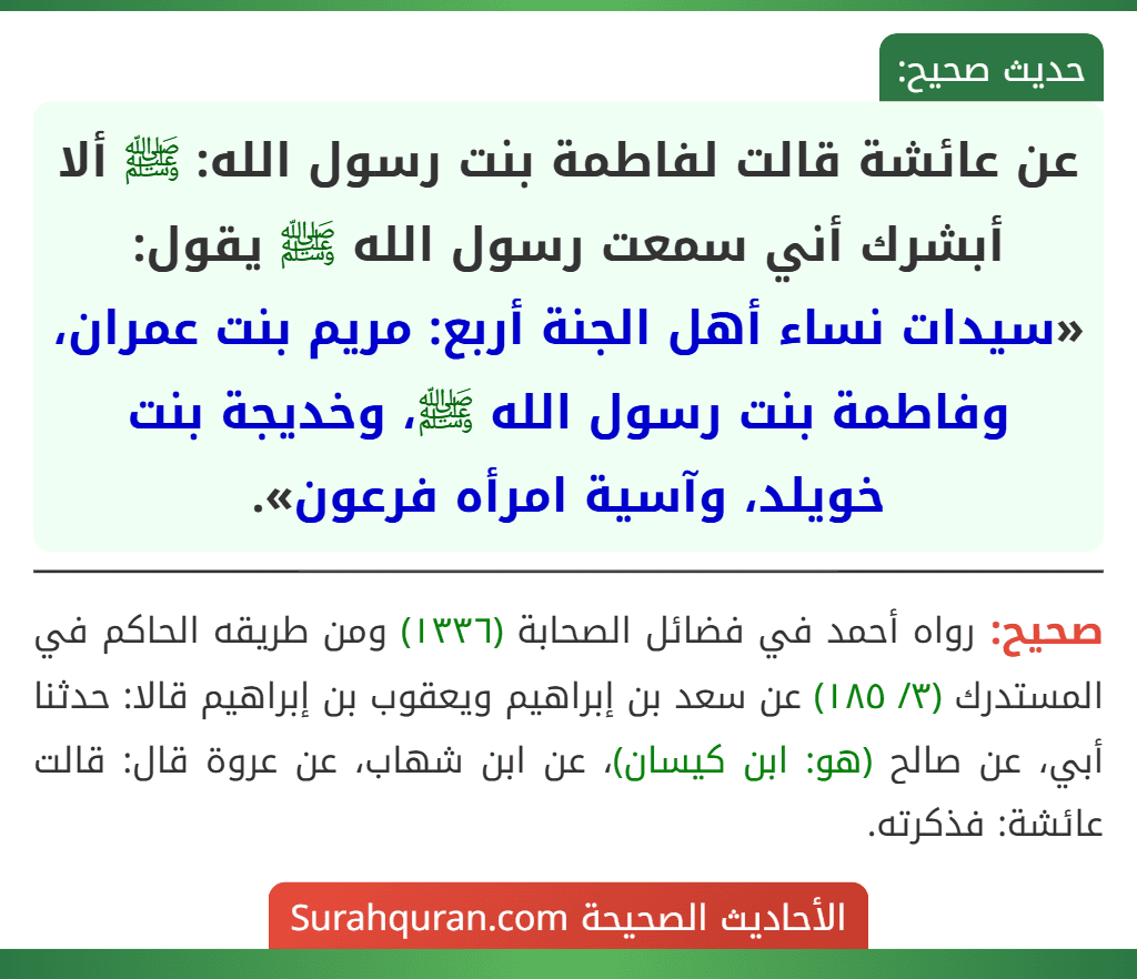 عن عائشة قالت لفاطمة بنت رسول الله: ﷺ ألا أبشرك أني سمعت رسول الله ﷺ يقول: «سيدات نساء أهل الجنة أربع: مريم بنت عمران، وفاطمة بنت رسول الله ﷺ، وخديجة بنت خويلد، وآسية امرأه فرعون».