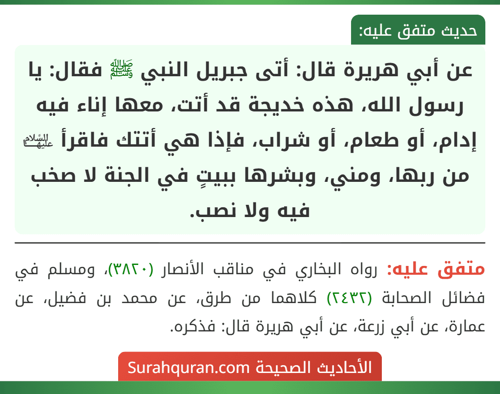 عن أبي هريرة قال: أتى جبريل النبي ﷺ فقال: يا رسول الله، هذه خديجة قد أتت، معها إناء فيه إدام، أو طعام، أو شراب، فإذا هي أتتك فاقرأ ﵍ من ربها، ومني، وبشرها ببيتٍ في الجنة لا صخب فيه ولا نصب.