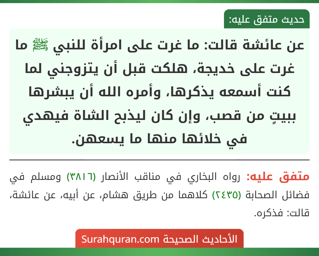 عن عائشة قالت: ما غرت على امرأة للنبي ﷺ ما غرت على خديجة، هلكت قبل أن يتزوجني لما كنت أسمعه يذكرها، وأمره الله أن يبشرها ببيتٍ من قصب، وإن كان ليذبح الشاة فيهدي في خلائها منها ما يسعهن.