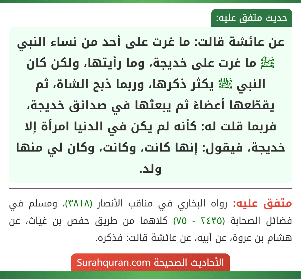 عن عائشة قالت: ما غرت على أحد من نساء النبي ﷺ ما غرت على خديجة، وما رأيتها، ولكن كان النبي ﷺ يكثر ذكرها، وربما ذبح الشاة، ثم يقطّعها أعضاءً ثم يبعثها في صدائق خديجة، فربما قلت له: كأنه لم يكن في الدنيا امرأة إلا خديجة، فيقول: إنها كانت، وكانت، وكان لي منها ولد.
