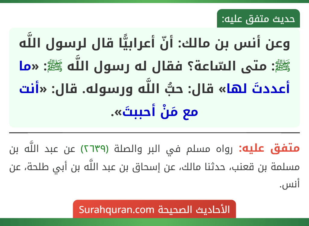 وعن أنس بن مالك: أنّ أعرابيًّا قال لرسول اللَّه ﷺ: متى السّاعة؟ فقال له رسول اللَّه ﷺ: «ما أعددتَ لها» قال: حبُّ اللَّه ورسوله. قال: «أنت مع مَنْ أحببتَ».