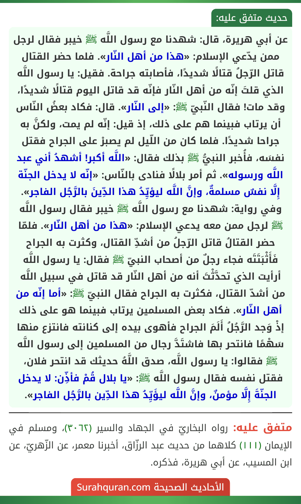عن أبي هريرة، قال: شهدنا مع رسول اللَّه ﷺ خيبر فقال لرجل ممن يدّعي الإسلام: «هذا من أهل النّار». فلما حضر القتال قاتل الرّجلُ قتالًا شديدًا، فأصابته جراحة. فقيل: يا رسول اللَّه الذي قلتَ إنّه من أهل النّار فإنّه قد قاتل اليوم قتالًا شديدًا، وقد مات! فقال النّبيّ ﷺ: «إلى النّار». قال: فكاد بعضُ النّاس أن يرتاب فبينما هم على ذلك، إذ قيل: إنّه لم يمت، ولكنَّ به جراحا شديدًا. فلما كان من اللّيل لم يصبرْ على الجراح فقتل نفسَه، فأُخبر النبيُّ ﷺ بذلك فقال: «اللَّه أكبر! أشهدُ أني عبد اللَّه ورسوله». ثم أمر بلالًا فنادى بالنّاس: «إنّه لا يدخل الجنّة إِلَّا نفسٌ مسلمةٌ، وإنَّ اللَّه ليؤيِّدُ هذا الدِّينَ بالرَّجُل الفاجر».
وفي رواية: شهدنا مع رسول اللَّه ﷺ خيبر فقال رسول اللَّه ﷺ لرجل ممن معه يدعي الإسلام: «هذا من أهل النّار». فلمّا حضر القتالُ قاتل الرّجلُ من أشدِّ القتال، وكثرت به الجراح فَأَثْبَتَتَه فجاء رجلٌ من أصحاب النبيّ ﷺ فقال: يا رسول اللَّه أرأيت الذي تحدَّثْتَ أنه من أهل النّار قد قاتل في سبيل اللَّه من أشدّ القتال، فكثرت به الجراح فقال النبيّ ﷺ: «أما إنّه من أهل النّار». فكاد بعض المسلمين يرتاب فبينما هو على ذلك إذْ وَجد الرَّجُلُ أَلَمَ الجراح فأهوى بيده إلى كنانته فانتزع منها سَهْمًا فانتحر بها فاشتَدَّ رجال من المسلمين إلى رسول اللَّه ﷺ فقالوا: يا رسول اللَّه، صدق اللَّهُ حديثك قد انتحر فلان، فقتل نفسه فقال رسول اللَّه ﷺ: «يا بلال قُمْ فأذِّن: لا يدخل الجنّةَ إِلَّا مؤمنٌ، وإنَّ اللَّه ليؤَيِّدُ هذا الدِّين بالرَّجُل الفاجر».