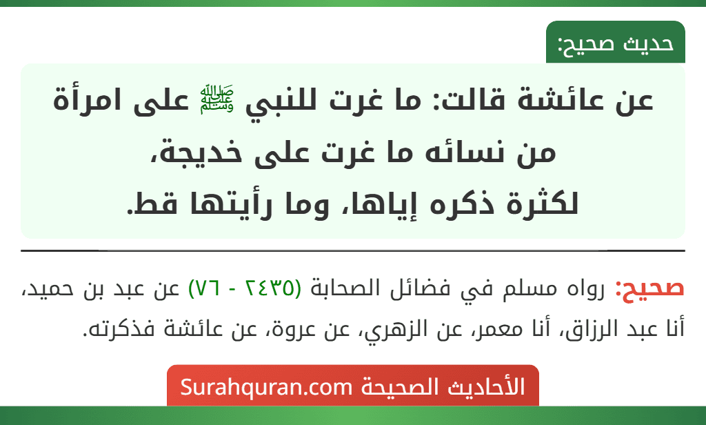 عن عائشة قالت: ما غرت للنبي ﷺ على امرأة من نسائه ما غرت على خديجة،
لكثرة ذكره إياها، وما رأيتها قط. عن عائشة قالت: ما غرت للنبي ﷺ على امرأة من نسائه ما غرت على خديجة،
لكثرة ذكره إياها، وما رأيتها قط.
