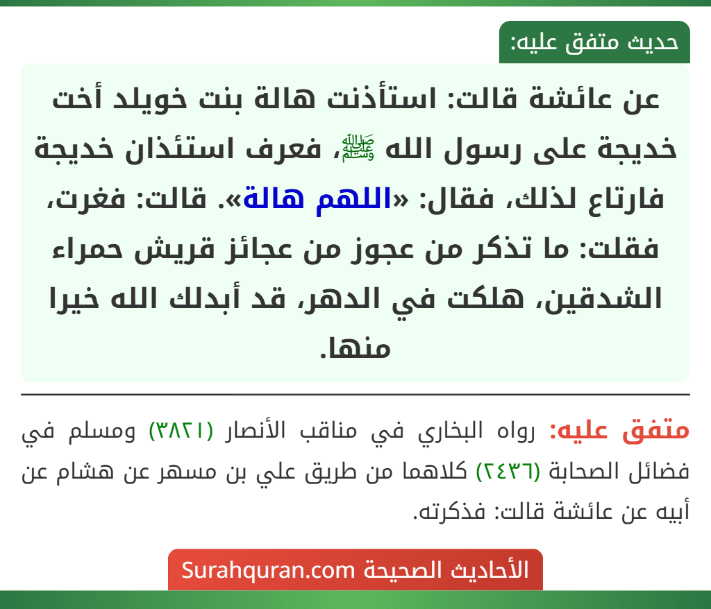 عن عائشة قالت: استأذنت هالة بنت خويلد أخت خديجة على رسول الله ﷺ، فعرف استئذان خديجة فارتاع لذلك، فقال: «اللهم هالة». قالت: فغرت، فقلت: ما تذكر من عجوز من عجائز قريش حمراء الشدقين، هلكت في الدهر، قد أبدلك الله خيرا منها.