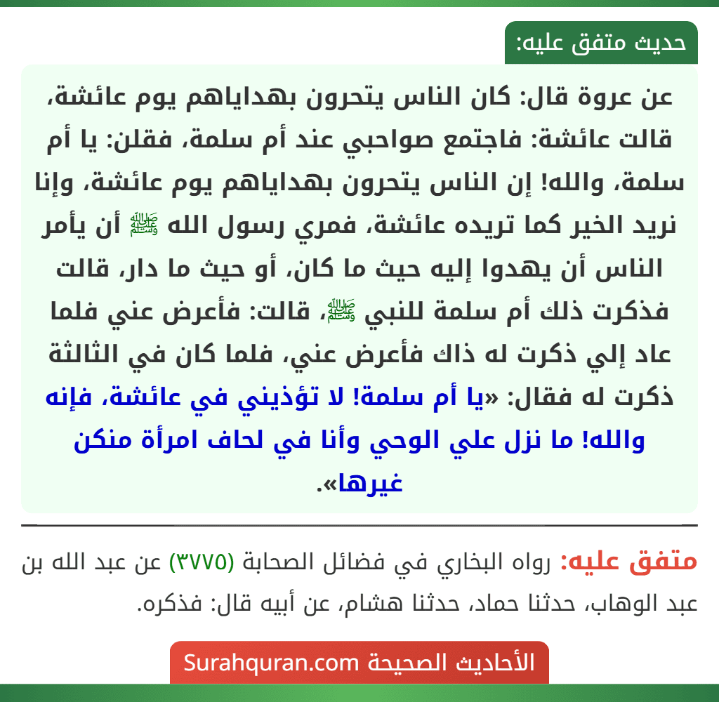 عن عروة قال: كان الناس يتحرون بهداياهم يوم عائشة، قالت عائشة: فاجتمع صواحبي عند أم سلمة، فقلن: يا أم سلمة، والله! إن الناس يتحرون بهداياهم يوم عائشة، وإنا نريد الخير كما تريده عائشة، فمري رسول الله ﷺ أن يأمر الناس أن يهدوا إليه حيث ما كان، أو حيث ما دار، قالت فذكرت ذلك أم سلمة للنبي ﷺ، قالت: فأعرض عني فلما عاد إلي ذكرت له ذاك فأعرض عني، فلما كان في الثالثة ذكرت له فقال: «يا أم سلمة! لا تؤذيني في عائشة، فإنه والله! ما نزل علي الوحي وأنا في لحاف امرأة منكن غيرها».