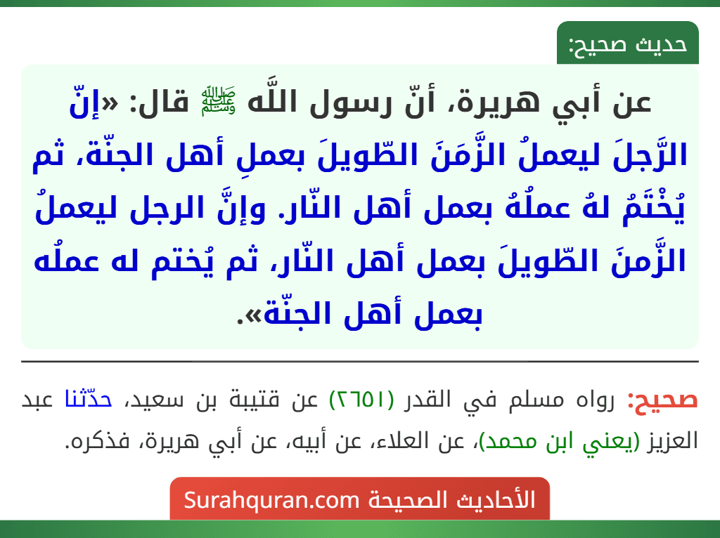 عن أبي هريرة، أنّ رسول اللَّه ﷺ قال: «إنّ الرَّجلَ ليعملُ الزَّمَنَ الطّويلَ بعملِ أهل الجنّة، ثم يُخْتَمُ لهُ عملُهُ بعمل أهل النّار. وإنَّ الرجل ليعملُ الزَّمنَ الطّويلَ بعمل أهل النّار، ثم يُختم له عملُه بعمل أهل الجنّة».
