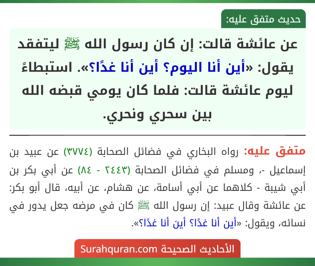 عن عائشة قالت: إن كان رسول الله ﷺ ليتفقد يقول: «أين أنا اليوم؟ أين أنا غدًا؟». استبطاءً ليوم عائشة قالت: فلما كان يومي قبضه الله بين سحري ونحري. عن عائشة قالت: إن كان رسول الله ﷺ ليتفقد يقول: «أين أنا اليوم؟ أين أنا غدًا؟». استبطاءً ليوم عائشة قالت: فلما كان يومي قبضه الله بين سحري ونحري.