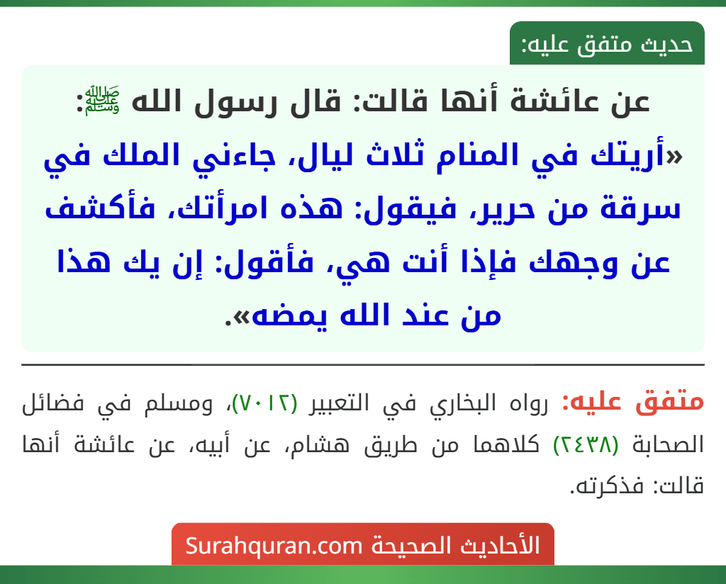 عن عائشة أنها قالت: قال رسول الله ﷺ: «أريتك في المنام ثلاث ليال، جاءني الملك في سرقة من حرير، فيقول: هذه امرأتك، فأكشف عن وجهك فإذا أنت هي، فأقول: إن يك هذا من عند الله يمضه». عن عائشة أنها قالت: قال رسول الله ﷺ: «أريتك في المنام ثلاث ليال، جاءني الملك في سرقة من حرير، فيقول: هذه امرأتك، فأكشف عن وجهك فإذا أنت هي، فأقول: إن يك هذا من عند الله يمضه».