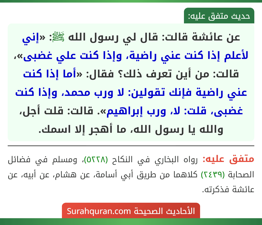 عن عائشة قالت: قال لي رسول الله ﷺ: «إني لأعلم إذا كنت عني راضية، وإذا كنت علي غضبى»، قالت: من أين تعرف ذلك؟ فقال: «أما إذا كنت عني راضية فإنك تقولين: لا ورب محمد، وإذا كنت غضبى، قلت: لا، ورب إبراهيم». قالت: قلت أجل، والله يا رسول الله، ما أهجر إلا اسمك.