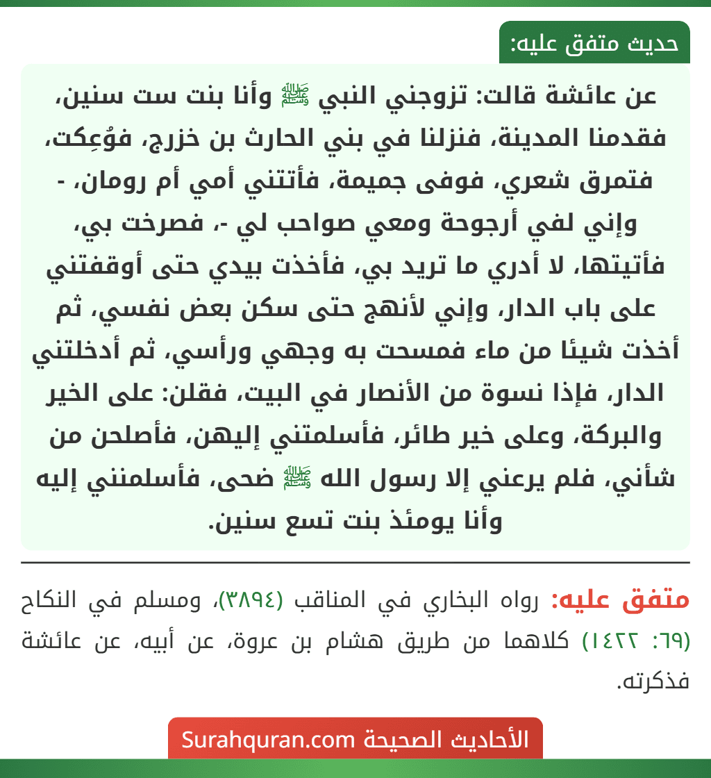 عن عائشة قالت: تزوجني النبي ﷺ وأنا بنت ست سنين، فقدمنا المدينة، فنزلنا في بني الحارث بن خزرج، فوُعِكت، فتمرق شعري، فوفى جميمة، فأتتني أمي أم رومان، - وإني لفي أرجوحة ومعي صواحب لي -، فصرخت بي، فأتيتها، لا أدري ما تريد بي، فأخذت بيدي حتى أوقفتني على باب الدار، وإني لأنهج حتى سكن بعض نفسي، ثم أخذت شيئا من ماء فمسحت به وجهي ورأسي، ثم أدخلتني الدار، فإذا نسوة من الأنصار في البيت، فقلن: على الخير والبركة، وعلى خير طائر، فأسلمتني إليهن، فأصلحن من شأني، فلم يرعني إلا رسول الله ﷺ ضحى، فأسلمنني إليه وأنا يومئذ بنت تسع سنين.