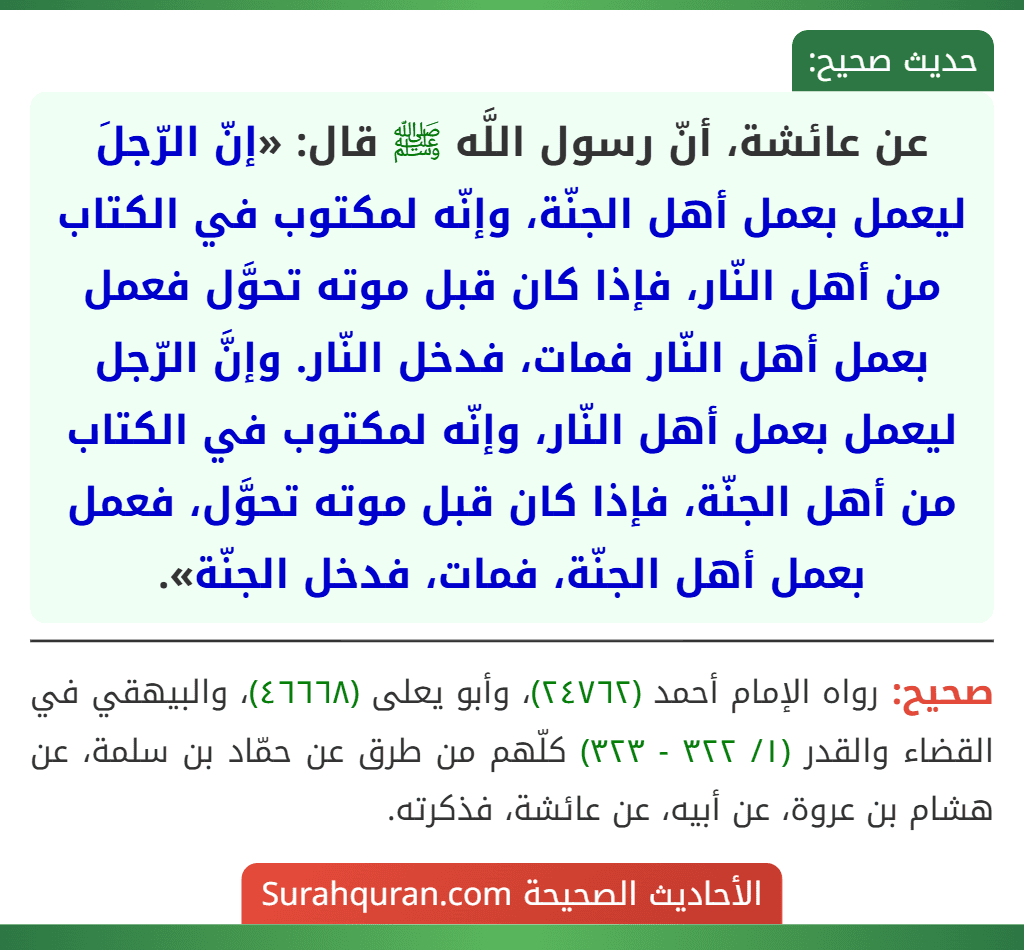 عن عائشة، أنّ رسول اللَّه ﷺ قال: «إنّ الرّجلَ ليعمل بعمل أهل الجنّة، وإنّه لمكتوب في الكتاب من أهل النّار، فإذا كان قبل موته تحوَّل فعمل بعمل أهل النّار فمات، فدخل النّار. وإنَّ الرّجل ليعمل بعمل أهل النّار، وإنّه لمكتوب في الكتاب من أهل الجنّة، فإذا كان قبل موته تحوَّل، فعمل بعمل أهل الجنّة، فمات، فدخل الجنّة».