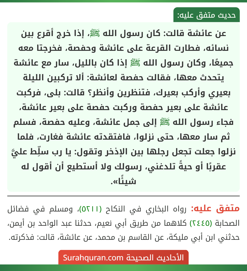 عن عائشة قالت: كان رسول الله ﷺ، إذا خرج أقرع بين نسائه، فطارت القرعة على عائشة وحفصة، فخرجتا معه جميعًا، وكان رسول الله ﷺ إذا كان بالليل، سار مع عائشة يتحدث معها، فقالت حفصة لعائشة: ألا تركبين الليلة بعيري وأركب بعيرك، فتنظرين وأنظر؟ قالت: بلى، فركبت عائشة على بعير حفصة وركبت حفصة على بعير عائشة، فجاء رسول الله ﷺ إلى جمل عائشة، وعليه حفصة، فسلم ثم سار معها، حتى نزلوا، فافتقدته عائشة فغارت، فلما نزلوا جعلت تجعل رجلها بين الإذخر وتقول: يا رب سلِّط عليَّ عقربًا أو حيةً تلدغني، رسولك ولا أستطيع أن أقول له شيئًا».