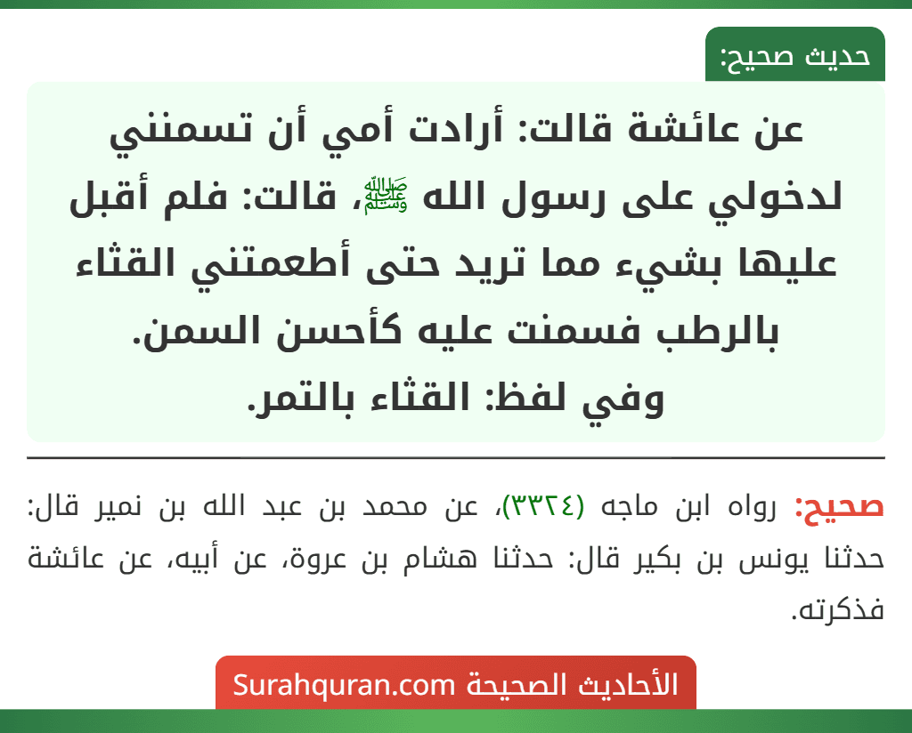 عن عائشة قالت: أرادت أمي أن تسمنني لدخولي على رسول الله ﷺ، قالت: فلم أقبل عليها بشيء مما تريد حتى أطعمتني القثاء بالرطب فسمنت عليه كأحسن السمن.
وفي لفظ: القثاء بالتمر.