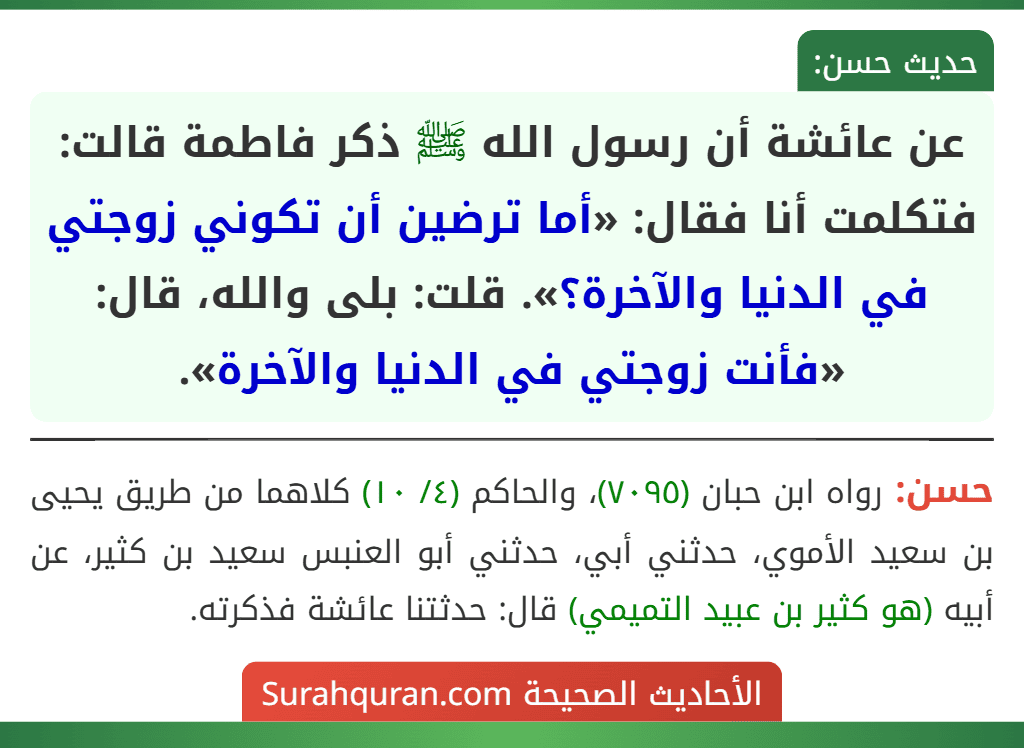 عن عائشة أن رسول الله ﷺ ذكر فاطمة قالت: فتكلمت أنا فقال: «أما ترضين أن تكوني زوجتي في الدنيا والآخرة؟». قلت: بلى والله، قال: «فأنت زوجتي في الدنيا والآخرة».