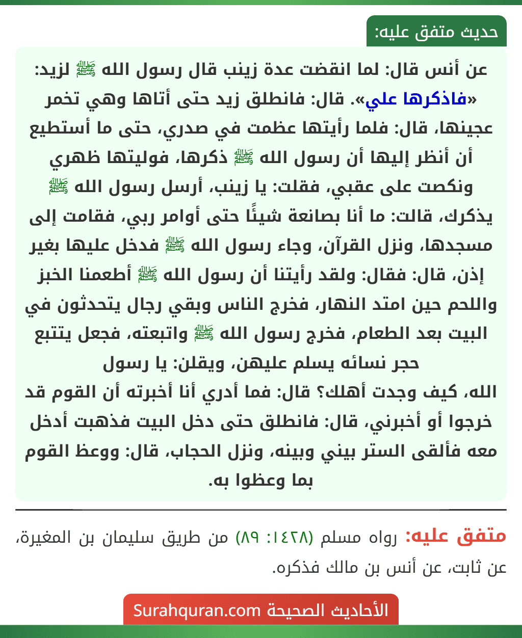 عن أنس قال: لما انقضت عدة زينب قال رسول الله ﷺ لزيد: «فاذكرها علي». قال: فانطلق زيد حتى أتاها وهي تخمر عجينها، قال: فلما رأيتها عظمت في صدري، حتى ما أستطيع أن أنظر إليها أن رسول الله ﷺ ذكرها، فوليتها ظهري ونكصت على عقبي، فقلت: يا زينب، أرسل رسول الله ﷺ يذكرك، قالت: ما أنا بصانعة شيئًا حتى أوامر ربي، فقامت إلى مسجدها، ونزل القرآن، وجاء رسول الله ﷺ فدخل عليها بغير إذن، قال: فقال: ولقد رأيتنا أن رسول الله ﷺ أطعمنا الخبز واللحم حين امتد النهار، فخرج الناس وبقي رجال يتحدثون في البيت بعد الطعام، فخرج رسول الله ﷺ واتبعته، فجعل يتتبع حجر نسائه يسلم عليهن، ويقلن: يا رسول
الله، كيف وجدت أهلك؟ قال: فما أدري أنا أخبرته أن القوم قد خرجوا أو أخبرني، قال: فانطلق حتى دخل البيت فذهبت أدخل معه فألقى الستر بيني وبينه، ونزل الحجاب، قال: ووعظ القوم بما وعظوا به.