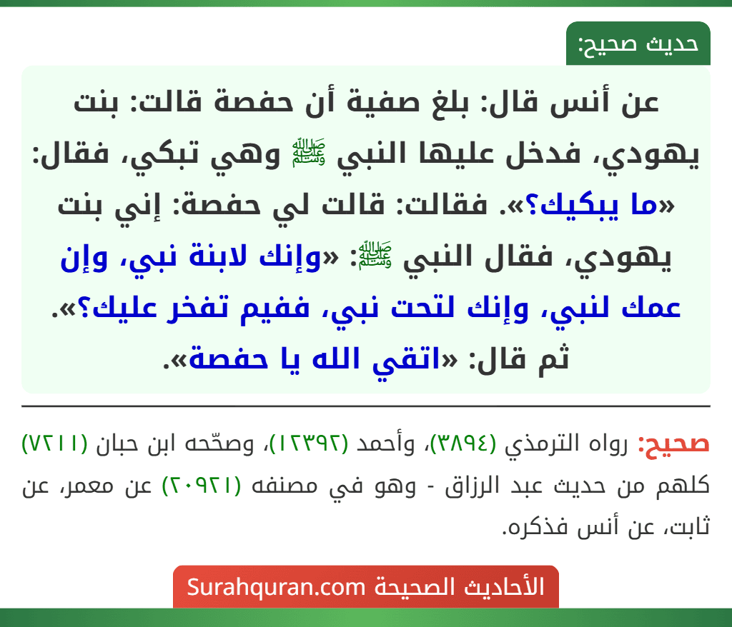 عن أنس قال: بلغ صفية أن حفصة قالت: بنت يهودي، فدخل عليها النبي ﷺ وهي تبكي، فقال: «ما يبكيك؟». فقالت: قالت لي حفصة: إني بنت يهودي، فقال النبي ﷺ: «وإنك لابنة نبي، وإن عمك لنبي، وإنك لتحت نبي، ففيم تفخر عليك؟». ثم قال: «اتقي الله يا حفصة».