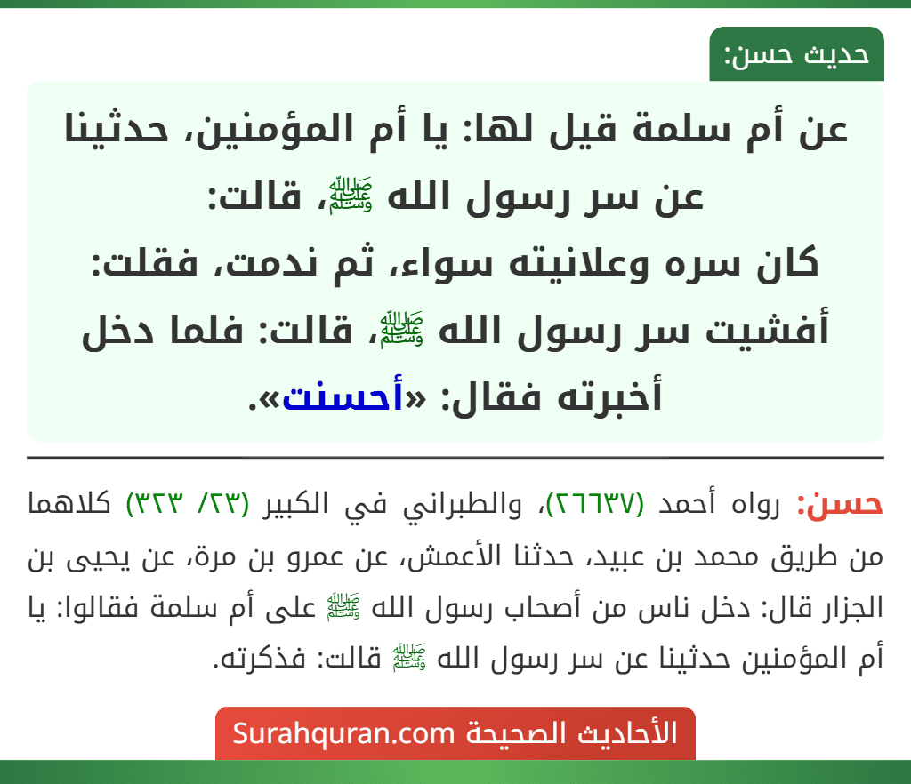 عن أم سلمة قيل لها: يا أم المؤمنين، حدثينا عن سر رسول الله ﷺ، قالت:
كان سره وعلانيته سواء، ثم ندمت، فقلت: أفشيت سر رسول الله ﷺ، قالت: فلما دخل أخبرته فقال: «أحسنت».