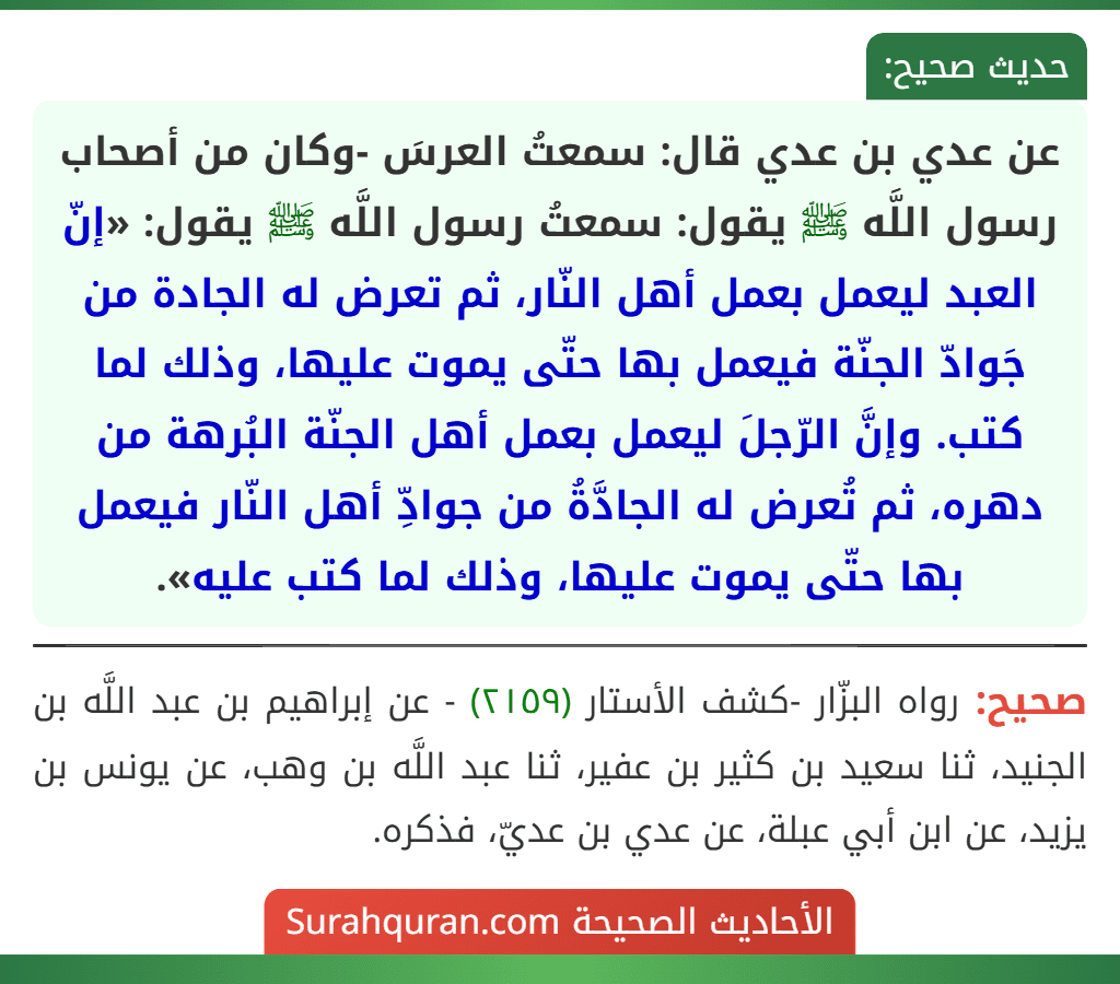عن عدي بن عدي قال: سمعتُ العرسَ -وكان من أصحاب رسول اللَّه ﷺ يقول: سمعتُ رسول اللَّه ﷺ يقول: «إنّ العبد ليعمل بعمل أهل النّار، ثم تعرض له الجادة من جَوادّ الجنّة فيعمل بها حتّى يموت عليها، وذلك لما كتب. وإنَّ الرّجلَ ليعمل بعمل أهل الجنّة البُرهة من دهره، ثم تُعرض له الجادَّةُ من جوادِّ أهل النّار فيعمل بها حتّى يموت عليها، وذلك لما كتب عليه».