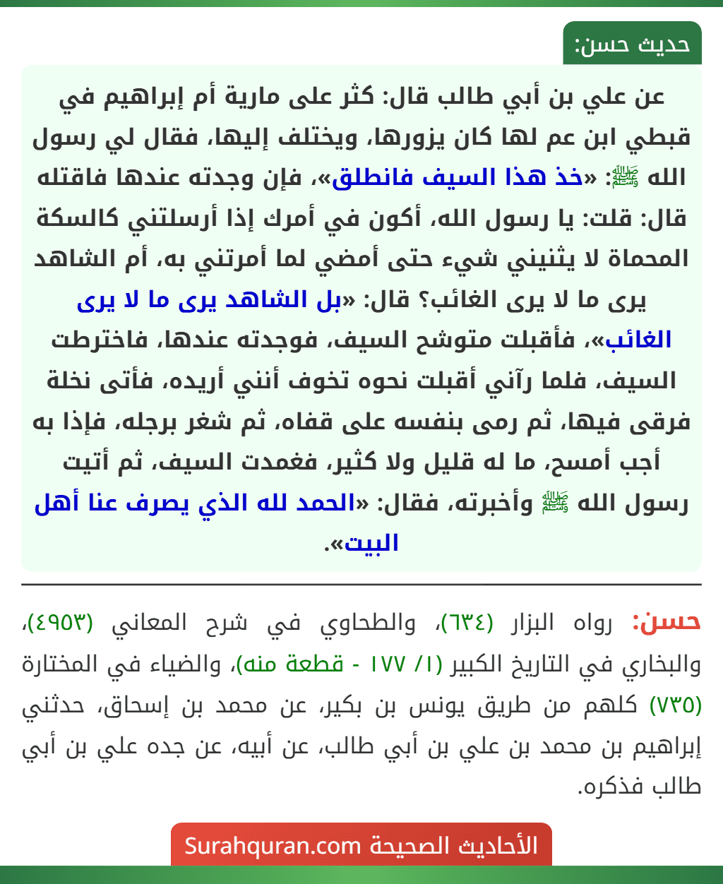 عن علي بن أبي طالب قال: كثر على مارية أم إبراهيم في قبطي ابن عم لها كان يزورها، ويختلف إليها، فقال لي رسول الله ﷺ: «خذ هذا السيف فانطلق»، فإن وجدته عندها فاقتله قال: قلت: يا رسول الله، أكون في أمرك إذا أرسلتني كالسكة
المحماة لا يثنيني شيء حتى أمضي لما أمرتني به، أم الشاهد يرى ما لا يرى الغائب؟ قال: «بل الشاهد يرى ما لا يرى الغائب»، فأقبلت متوشح السيف، فوجدته عندها، فاخترطت السيف، فلما رآني أقبلت نحوه تخوف أنني أريده، فأتى نخلة فرقى فيها، ثم رمى بنفسه على قفاه، ثم شغر برجله، فإذا به أجب أمسح، ما له قليل ولا كثير، فغمدت السيف، ثم أتيت رسول الله ﷺ وأخبرته، فقال: «الحمد لله الذي يصرف عنا أهل البيت». عن علي بن أبي طالب قال: كثر على مارية أم إبراهيم في قبطي ابن عم لها كان يزورها، ويختلف إليها، فقال لي رسول الله ﷺ: «خذ هذا السيف فانطلق»، فإن وجدته عندها فاقتله قال: قلت: يا رسول الله، أكون في أمرك إذا أرسلتني كالسكة
المحماة لا يثنيني شيء حتى أمضي لما أمرتني به، أم الشاهد يرى ما لا يرى الغائب؟ قال: «بل الشاهد يرى ما لا يرى الغائب»، فأقبلت متوشح السيف، فوجدته عندها، فاخترطت السيف، فلما رآني أقبلت نحوه تخوف أنني أريده، فأتى نخلة فرقى فيها، ثم رمى بنفسه على قفاه، ثم شغر برجله، فإذا به أجب أمسح، ما له قليل ولا كثير، فغمدت السيف، ثم أتيت رسول الله ﷺ وأخبرته، فقال: «الحمد لله الذي يصرف عنا أهل البيت».