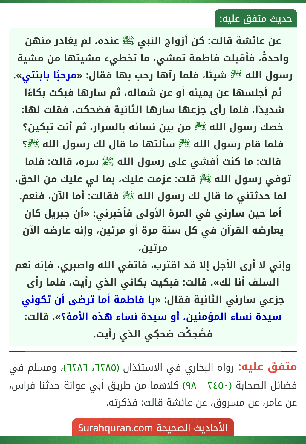 عن عائشة قالت: كن أزواج النبي ﷺ عنده، لم يغادر منهن واحدةً، فأقبلت فاطمة تمشي، ما تخطيء مشيتها من مشية رسول الله ﷺ شيئا، فلما رآها رحب بها فقال: «مرحبًا بابنتي». ثم أجلسها عن يمينه أو عن شماله، ثم سارها فبكت بكاءًا شديدًا، فلما رأى جزعها سارها الثانية فضحكت، فقلت لها: خصك رسول الله ﷺ من بين نسائه بالسرار، ثم أنت تبكين؟ فلما قام رسول الله ﷺ سألتها ما قال لك رسول الله ﷺ؟ قالت: ما كنت أفشي على رسول الله ﷺ سره، قالت: فلما توفي رسول الله ﷺ قلت: عزمت عليك، بما لي عليك من الحق، لما حدثتني ما قال لك رسول الله ﷺ فقالت: أما الآن، فنعم. أما حين سارني في المرة الأولى فأخبرني: «أن جبريل كان يعارضه القرآن في كل سنة مرة أو مرتين، وإنه عارضه الآن مرتين،
وإني لا أرى الأجل إلا قد اقترب، فاتقي الله واصبري، فإنه نعم السلف أنا لك». قالت: فبكيت بكائي الذي رأيت، فلما رأى جزعي سارني الثانية فقال: «يا فاطمة أما ترضى أن تكوني سيدة نساء المؤمنين، أو سيدة نساء هذه الأمة؟». قالت: فضَحِكْت ضحكِي الذي رأيت.