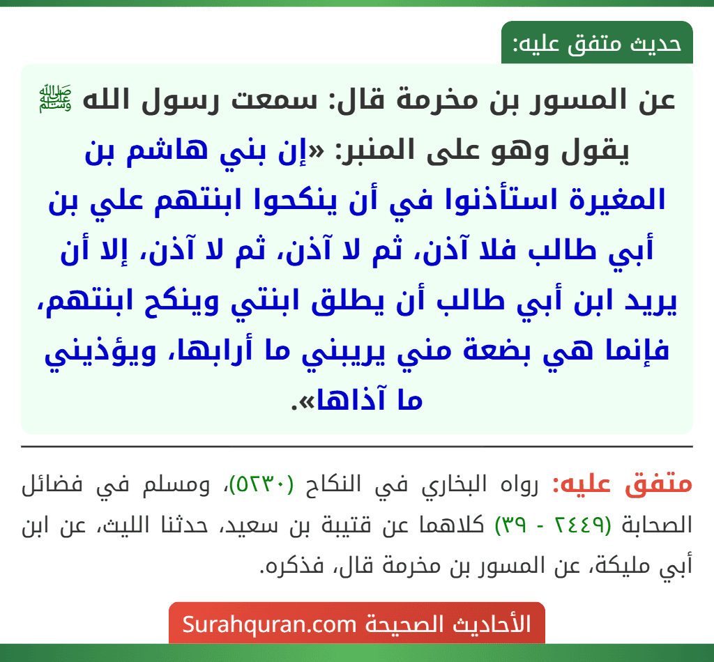 عن المسور بن مخرمة قال: سمعت رسول الله ﷺ يقول وهو على المنبر: «إن بني هاشم بن المغيرة استأذنوا في أن ينكحوا ابنتهم علي بن أبي طالب فلا آذن، ثم لا آذن، ثم لا آذن، إلا أن يريد ابن أبي طالب أن يطلق ابنتي وينكح ابنتهم، فإنما هي بضعة مني يريبني ما أرابها، ويؤذيني ما آذاها».