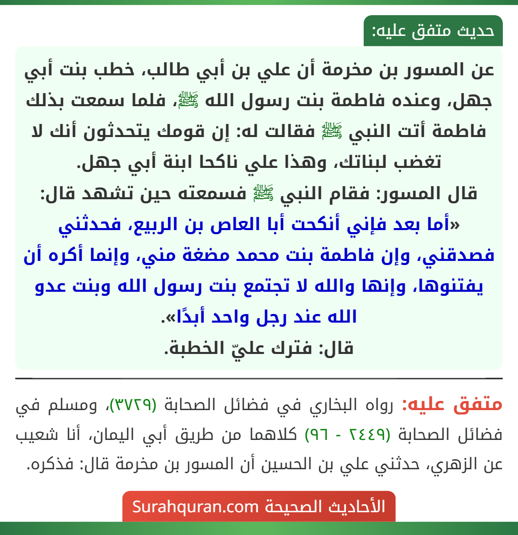 عن المسور بن مخرمة أن علي بن أبي طالب، خطب بنت أبي جهل، وعنده فاطمة بنت رسول الله ﷺ، فلما سمعت بذلك فاطمة أتت النبي ﷺ فقالت له: إن قومك يتحدثون أنك لا تغضب لبناتك، وهذا علي ناكحا ابنة أبي جهل.
قال المسور: فقام النبي ﷺ فسمعته حين تشهد قال: «أما بعد فإني أنكحت أبا العاص بن الربيع، فحدثني فصدقني، وإن فاطمة بنت محمد مضغة مني، وإنما أكره أن يفتنوها، وإنها والله لا تجتمع بنت رسول الله وبنت عدو الله عند رجل واحد أبدًا».
قال: فترك عليّ الخطبة.