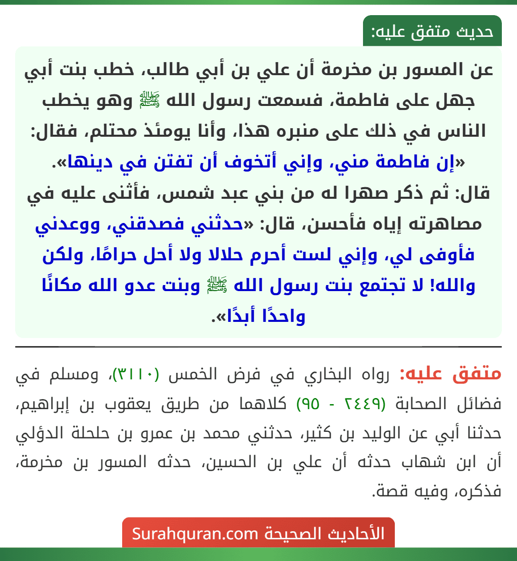 عن المسور بن مخرمة أن علي بن أبي طالب، خطب بنت أبي جهل على فاطمة، فسمعت رسول الله ﷺ وهو يخطب الناس في ذلك على منبره هذا، وأنا يومئذ محتلم، فقال: «إن فاطمة مني، وإني أتخوف أن تفتن في دينها».
قال: ثم ذكر صهرا له من بني عبد شمس، فأثنى عليه في مصاهرته إياه فأحسن، قال: «حدثني فصدقني، ووعدني فأوفى لي، وإني لست أحرم حلالا ولا أحل حرامًا، ولكن والله! لا تجتمع بنت رسول الله ﷺ وبنت عدو الله مكانًا واحدًا أبدًا».