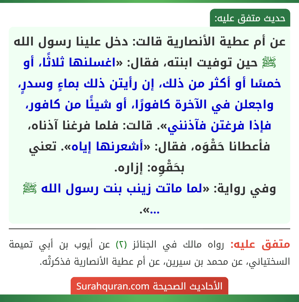 عن أم عطية الأنصارية قالت: دخل علينا رسول الله ﷺ حين توفيت ابنته، فقال: «اغسلنها ثلاثًا، أو خمسًا أو أكثر من ذلك، إن رأيتن ذلك بماءٍ وسدرٍ، واجعلن في الآخرة كافورًا، أو شيئًا من كافور، فإذا فرغتن فآذنني». قالت: فلما فرغنا آذناه، فأعطانا حَقْوَه، فقال: «أشعرنها إياه». تعني بحَقْوِه: إزاره.
وفي رواية: «لما ماتت زينب بنت رسول الله ﷺ ...».