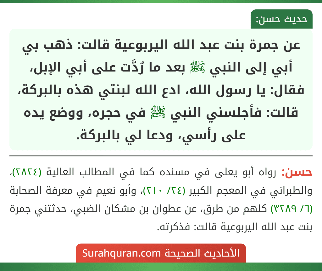 عن جمرة بنت عبد الله اليربوعية قالت: ذهب بي أبي إلى النبي ﷺ بعد ما رُدَّت على أبي الإبل، فقال: يا رسول الله، ادع الله لبنتي هذه بالبركة، قالت: فأجلسني النبي ﷺ في حجره، ووضع يده على رأسي، ودعا لي بالبركة.