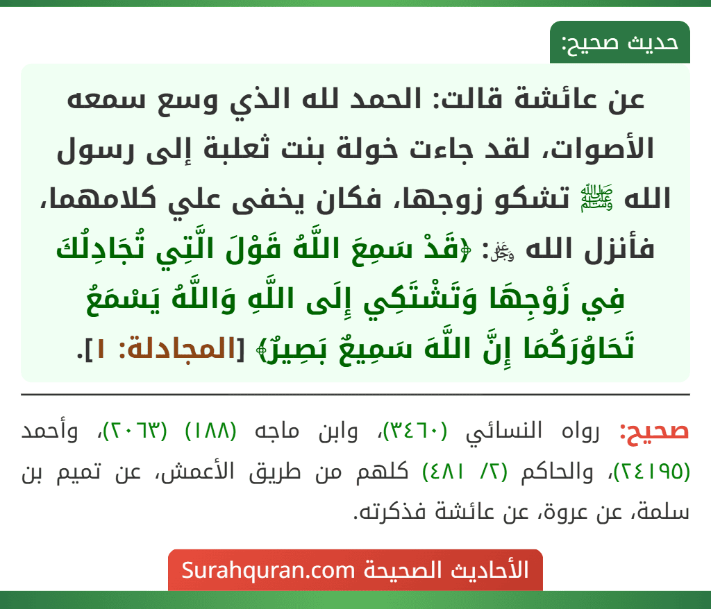 عن عائشة قالت: الحمد لله الذي وسع سمعه الأصوات، لقد جاءت خولة بنت ثعلبة إلى رسول الله ﷺ تشكو زوجها، فكان يخفى علي كلامهما، فأنزل الله ﷿: ﴿قَدْ سَمِعَ اللَّهُ قَوْلَ الَّتِي تُجَادِلُكَ فِي زَوْجِهَا وَتَشْتَكِي إِلَى اللَّهِ وَاللَّهُ يَسْمَعُ تَحَاوُرَكُمَا إِنَّ اللَّهَ سَمِيعٌ بَصِيرٌ﴾ [المجادلة: ١].