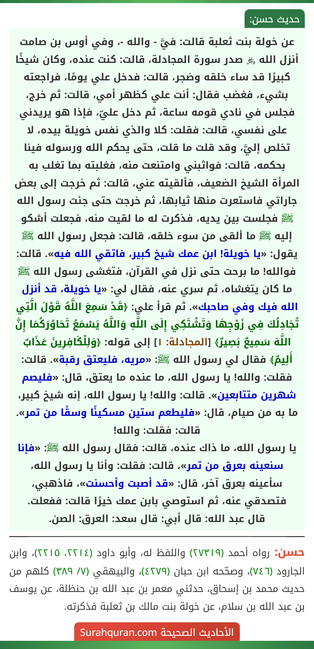عن خولة بنت ثعلبة قالت: فيَّ - والله -، وفي أوس بن صامت أنزل الله ﷿ صدر سورة المجادلة، قالت: كنت عنده، وكان شيخًا كبيرًا قد ساء خلقه وضجر، قالت: فدخل علي يومًا، فراجعته بشيء، فغضب فقال: أنت علي كظهر أمي، قالت: ثم خرج، فجلس في نادي قومه ساعة، ثم دخل عليّ، فإذا هو يريدني على نفسي، قالت: فقلت: كلا والذي نفس خويلة بيده، لا تخلص إليَّ، وقد قلت ما قلت، حتى يحكم الله ورسوله فينا بحكمه، قالت: فواثبني وامتنعت منه، فغلبته بما تغلب به المرأة الشيخ الضعيف، فألقيته عني، قالت: ثم خرجت إلى بعض جاراتي فاستعرت منها ثيابها، ثم خرجت حتى جئت رسول الله ﷺ فجلست بين يديه، فذكرت له ما لقيت منه، فجعلت أشكو إليه ﷺ ما ألقى من سوء خلقه، قالت: فجعل رسول الله ﷺ يقول: «يا خويلة! ابن عمك شيخ كبير، فاتقي الله فيه». قالت: فوالله! ما برحت حتى نزل في القرآن، فتغشى رسول الله ﷺ ما كان يتغشاه، ثم سري عنه، فقال لي: «يا خويلة، قد أنزل الله فيك وفي صاحبك». ثم قرأ علي: ﴿قَدْ سَمِعَ اللَّهُ قَوْلَ الَّتِي تُجَادِلُكَ فِي زَوْجِهَا وَتَشْتَكِي إِلَى اللَّهِ وَاللَّهُ يَسْمَعُ تَحَاوُرَكُمَا إِنَّ اللَّهَ سَمِيعٌ بَصِيرٌ﴾ [المجادلة: ١] إلى قوله: ﴿وَلِلْكَافِرِينَ عَذَابٌ أَلِيمٌ﴾ فقال لي رسول الله ﷺ: «مريه، فليعتق رقبة». قالت: فقلت: والله! يا رسول الله، ما عنده ما يعتق، قال: «فليصم شهرين متتابعين». قالت: والله! يا رسول الله، إنه شيخ كبير، ما به من صيام، قال: «فليطعم ستين مسكينًا وسقًا من تمر». قالت: فقلت: والله!
يا رسول الله، ما ذاك عنده، قالت: فقال رسول الله ﷺ: «فإنا سنعينه بعرق من تمر»، قالت: فقلت: وأنا يا رسول الله، سأعينه بعرق آخر، قال: «قد أصبت وأحسنت»، فاذهبي، فتصدقي عنه، ثم استوصي بابن عمك خيرًا قالت: ففعلت.
قال عبد الله: قال أبي: قال سعد: العرق: الصن.