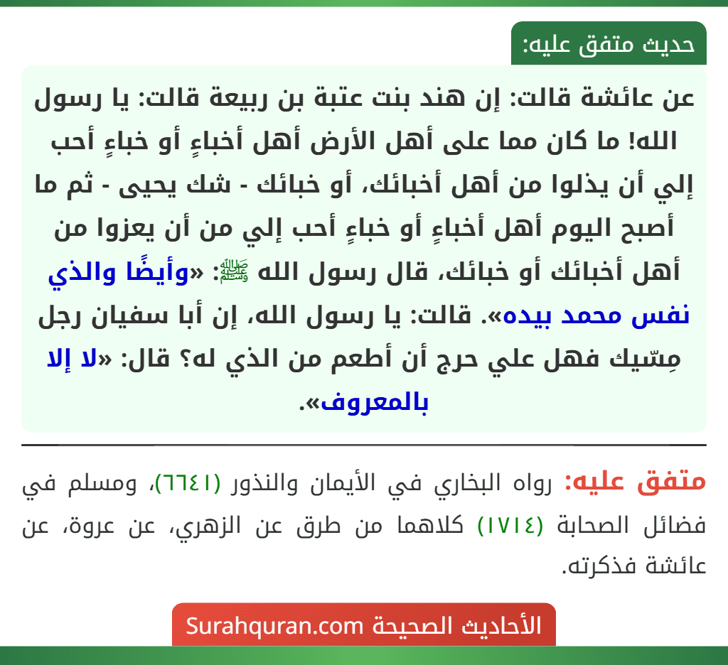 عن عائشة قالت: إن هند بنت عتبة بن ربيعة قالت: يا رسول الله! ما كان مما على أهل الأرض أهل أخباءٍ أو خباءٍ أحب إلي أن يذلوا من أهل أخبائك، أو خبائك - شك يحيى - ثم ما أصبح اليوم أهل أخباءٍ أو خباءٍ أحب إلي من أن يعزوا من أهل أخبائك أو خبائك، قال رسول الله ﷺ: «وأيضًا والذي نفس محمد بيده». قالت: يا رسول الله، إن أبا سفيان رجل مِسّيك فهل علي حرج أن أطعم من الذي له؟ قال: «لا إلا بالمعروف».