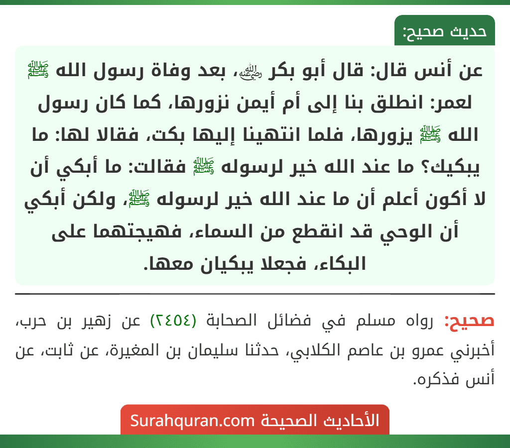 عن أنس قال: قال أبو بكر ﵁، بعد وفاة رسول الله ﷺ لعمر: انطلق بنا إلى أم أيمن نزورها، كما كان رسول الله ﷺ يزورها، فلما انتهينا إليها بكت، فقالا لها: ما يبكيك؟ ما عند الله خير لرسوله ﷺ فقالت: ما أبكي أن لا أكون أعلم أن ما عند الله خير لرسوله ﷺ، ولكن أبكي أن الوحي قد انقطع من السماء، فهيجتهما على البكاء، فجعلا يبكيان معها.