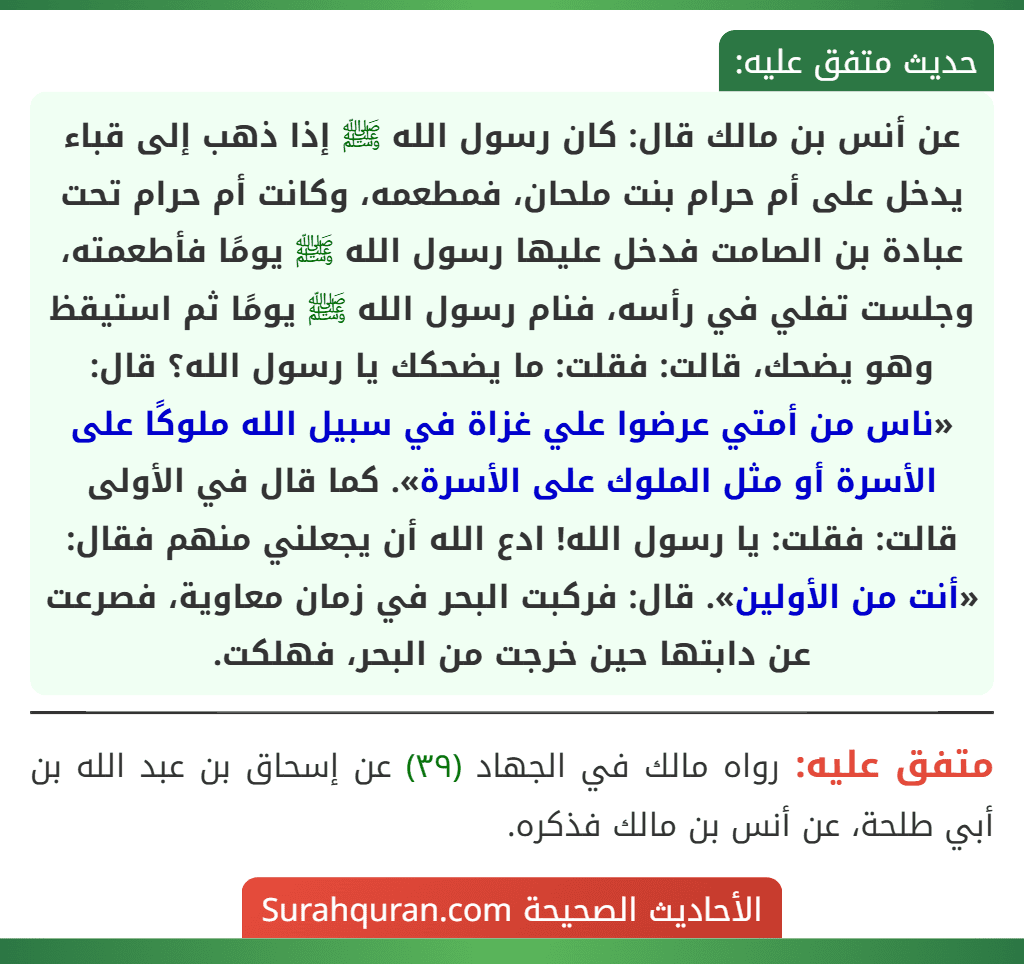 عن أنس بن مالك قال: كان رسول الله ﷺ إذا ذهب إلى قباء يدخل على أم حرام بنت ملحان، فمطعمه، وكانت أم حرام تحت عبادة بن الصامت فدخل عليها رسول الله ﷺ يومًا فأطعمته، وجلست تفلي في رأسه، فنام رسول الله ﷺ يومًا ثم استيقظ وهو يضحك، قالت: فقلت: ما يضحكك يا رسول الله؟ قال: «ناس من أمتي عرضوا علي غزاة في سبيل الله ملوكًا على الأسرة أو مثل الملوك على الأسرة». كما قال في الأولى قالت: فقلت: يا رسول الله! ادع الله أن يجعلني منهم فقال: «أنت من الأولين». قال: فركبت البحر في زمان معاوية، فصرعت عن دابتها حين خرجت من البحر، فهلكت.
