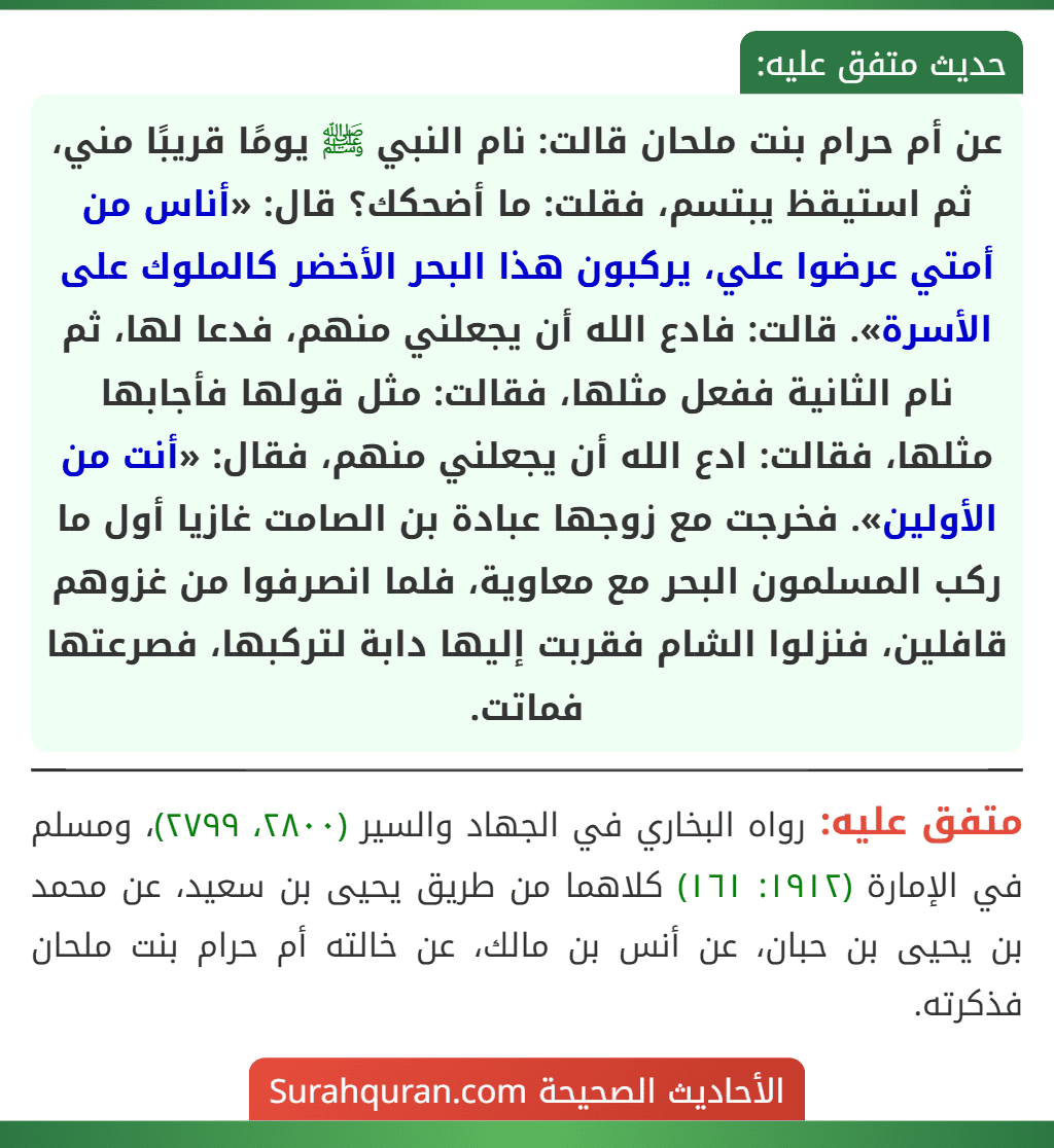 عن أم حرام بنت ملحان قالت: نام النبي ﷺ يومًا قريبًا مني، ثم استيقظ يبتسم، فقلت: ما أضحكك؟ قال: «أناس من أمتي عرضوا علي، يركبون هذا البحر الأخضر كالملوك على الأسرة». قالت: فادع الله أن يجعلني منهم، فدعا لها، ثم نام الثانية ففعل مثلها، فقالت: مثل قولها فأجابها مثلها، فقالت: ادع الله أن يجعلني منهم، فقال: «أنت من الأولين». فخرجت مع زوجها عبادة بن الصامت غازيا أول ما ركب المسلمون البحر مع معاوية، فلما انصرفوا من غزوهم قافلين، فنزلوا الشام فقربت إليها دابة لتركبها، فصرعتها فماتت.