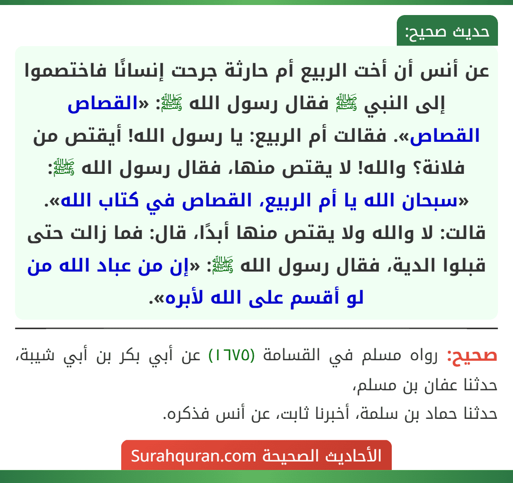 عن أنس أن أخت الربيع أم حارثة جرحت إنسانًا فاختصموا إلى النبي ﷺ فقال رسول الله ﷺ: «القصاص القصاص». فقالت أم الربيع: يا رسول الله! أيقتص من فلانة؟ والله! لا يقتص منها، فقال رسول الله ﷺ: «سبحان الله يا أم الربيع، القصاص في كتاب الله». قالت: لا والله ولا يقتص منها أبدًا، قال: فما زالت حتى قبلوا الدية، فقال رسول الله ﷺ: «إن من عباد الله من لو أقسم على الله لأبره».
