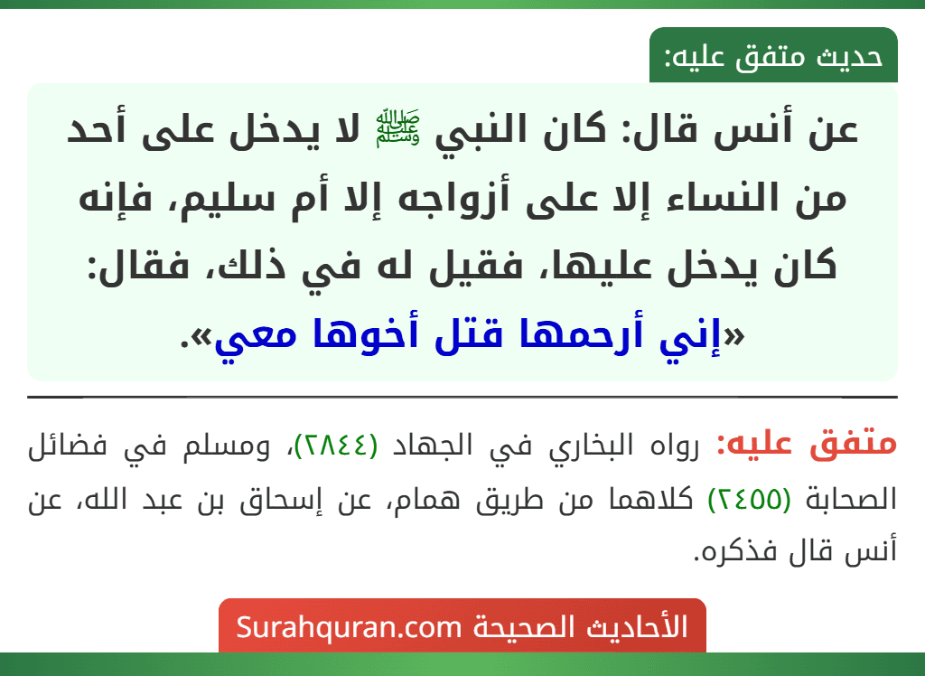 عن أنس قال: كان النبي ﷺ لا يدخل على أحد من النساء إلا على أزواجه إلا أم سليم، فإنه كان يدخل عليها، فقيل له في ذلك، فقال: «إني أرحمها قتل أخوها معي».