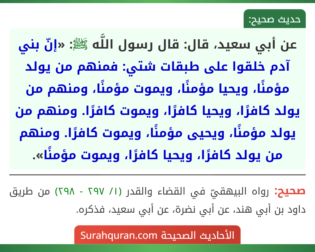 عن أبي سعيد، قال: قال رسول اللَّه ﷺ: «إنّ بني آدم خلقوا على طبقات شتي: فمنهم من يولد مؤمنًا، ويحيا مؤمنًا، ويموت مؤمنًا، ومنهم من يولد كافرًا، ويحيا كافرًا، ويموت كافرًا. ومنهم من يولد مؤمنًا، ويحيى مؤمنًا، ويموت كافرًا. ومنهم من يولد كافرًا، ويحيا كافرًا، ويموت مؤمنًا».