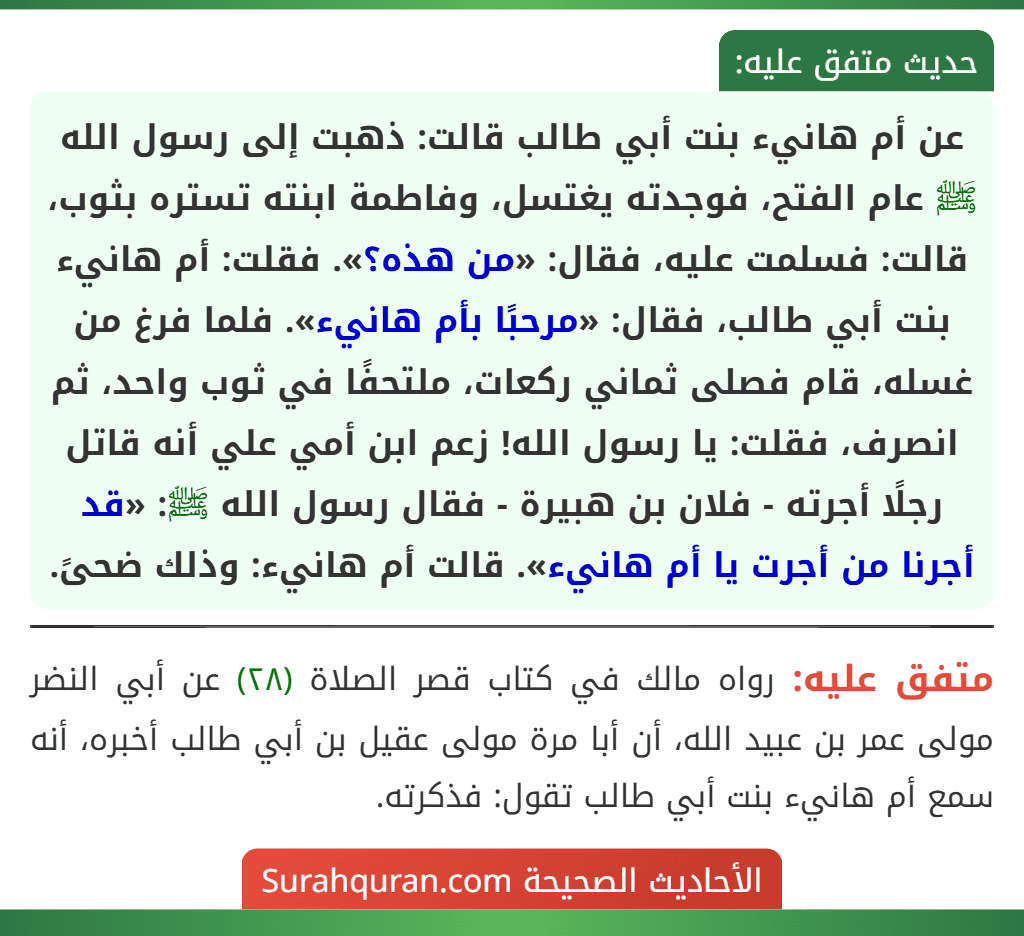 عن أم هانيء بنت أبي طالب قالت: ذهبت إلى رسول الله ﷺ عام الفتح، فوجدته يغتسل، وفاطمة ابنته تستره بثوب، قالت: فسلمت عليه، فقال: «من هذه؟». فقلت: أم هانيء بنت أبي طالب، فقال: «مرحبًا بأم هانيء». فلما فرغ من غسله، قام فصلى ثماني ركعات، ملتحفًا في ثوب واحد، ثم انصرف، فقلت: يا رسول الله! زعم ابن أمي علي أنه قاتل رجلًا أجرته - فلان بن هبيرة - فقال رسول الله ﷺ: «قد أجرنا من أجرت يا أم هانيء». قالت أم هانيء: وذلك ضحىً.