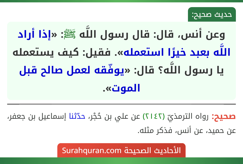 وعن أنس، قال: قال رسول اللَّه ﷺ: «إذا أراد اللَّه بعبد خيرًا استعمله». فقيل: كيف يستعمله يا رسول اللَّه؟ قال: «يوفّقه لعمل صالح قبل الموت». وعن أنس، قال: قال رسول اللَّه ﷺ: «إذا أراد اللَّه بعبد خيرًا استعمله». فقيل: كيف يستعمله يا رسول اللَّه؟ قال: «يوفّقه لعمل صالح قبل الموت».