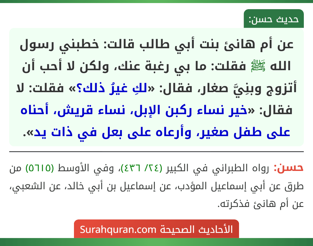 عن أم هانئ بنت أبي طالب قالت: خطبني رسول الله ﷺ فقلت: ما بي رغبة عنك، ولكن لا أحب أن أتزوج وبنِيَّ صغار، فقال: «لكِ غيرُ ذلك؟» فقلت: لا فقال: «خير نساء ركبن الإبل، نساء قريش، أحناه على طفل صغير، وأرعاه على بعل في ذات يد». عن أم هانئ بنت أبي طالب قالت: خطبني رسول الله ﷺ فقلت: ما بي رغبة عنك، ولكن لا أحب أن أتزوج وبنِيَّ صغار، فقال: «لكِ غيرُ ذلك؟» فقلت: لا فقال: «خير نساء ركبن الإبل، نساء قريش، أحناه على طفل صغير، وأرعاه على بعل في ذات يد».