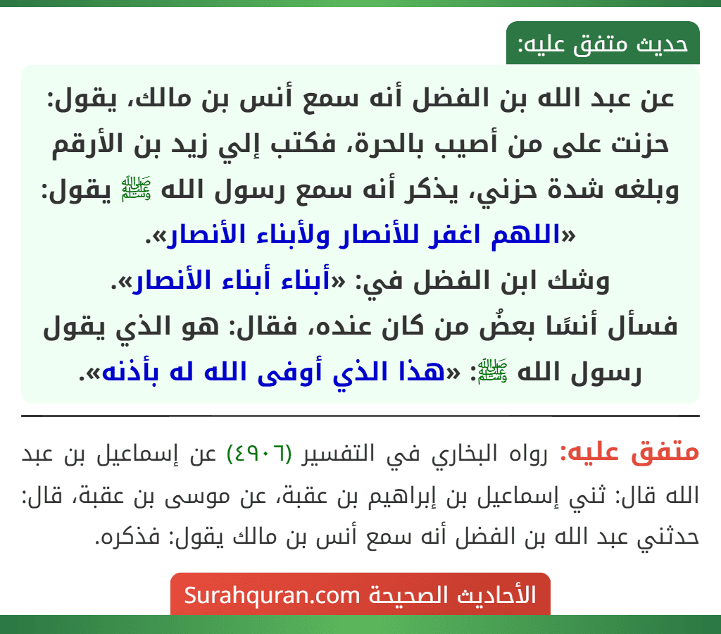 عن عبد الله بن الفضل أنه سمع أنس بن مالك، يقول: حزنت على من أصيب بالحرة، فكتب إلي زيد بن الأرقم وبلغه شدة حزني، يذكر أنه سمع رسول الله ﷺ يقول: «اللهم اغفر للأنصار ولأبناء الأنصار».
وشك ابن الفضل في: «أبناء أبناء الأنصار».
فسأل أنسًا بعضُ من كان عنده، فقال: هو الذي يقول رسول الله ﷺ: «هذا الذي أوفى الله له بأذنه».