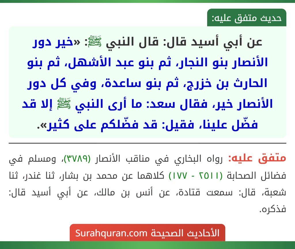 عن أبي أسيد قال: قال النبي ﷺ: «خير دور الأنصار بنو النجار، ثم بنو عبد الأشهل، ثم بنو الحارث بن خزرج، ثم بنو ساعدة، وفي كل دور الأنصار خير، فقال سعد: ما أرى النبي ﷺ إلا قد فضّل علينا، فقيل: قد فضّلكم على كثير». عن أبي أسيد قال: قال النبي ﷺ: «خير دور الأنصار بنو النجار، ثم بنو عبد الأشهل، ثم بنو الحارث بن خزرج، ثم بنو ساعدة، وفي كل دور الأنصار خير، فقال سعد: ما أرى النبي ﷺ إلا قد فضّل علينا، فقيل: قد فضّلكم على كثير».