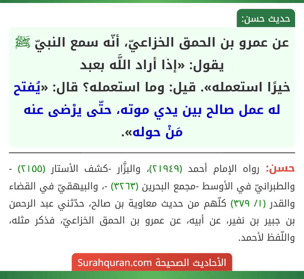 عن عمرو بن الحمق الخزاعيّ، أنّه سمع النبيّ ﷺ يقول: «إذا أراد اللَّه بعبد
خيرًا استعمله». قيل: وما استعمله؟ قال: «يُفتح له عمل صالح بين يدي موته، حتّى يرْضى عنه مَنْ حوله». عن عمرو بن الحمق الخزاعيّ، أنّه سمع النبيّ ﷺ يقول: «إذا أراد اللَّه بعبد
خيرًا استعمله». قيل: وما استعمله؟ قال: «يُفتح له عمل صالح بين يدي موته، حتّى يرْضى عنه مَنْ حوله».