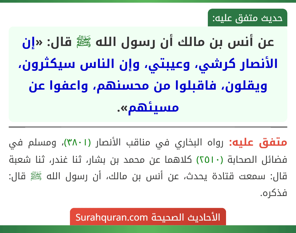 عن أنس بن مالك أن رسول الله ﷺ قال: «إن الأنصار كرشي، وعيبتي، وإن الناس سيكثرون، ويقلون، فاقبلوا من محسنهم، واعفوا عن مسيئهم».
