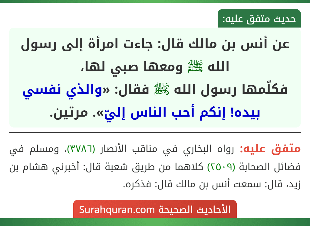 عن أنس بن مالك قال: جاءت امرأة إلى رسول الله ﷺ ومعها صبي لها،
فكلّمها رسول الله ﷺ فقال: «والذي نفسي بيده! إنكم أحب الناس إليّ». مرتين. عن أنس بن مالك قال: جاءت امرأة إلى رسول الله ﷺ ومعها صبي لها،
فكلّمها رسول الله ﷺ فقال: «والذي نفسي بيده! إنكم أحب الناس إليّ». مرتين.