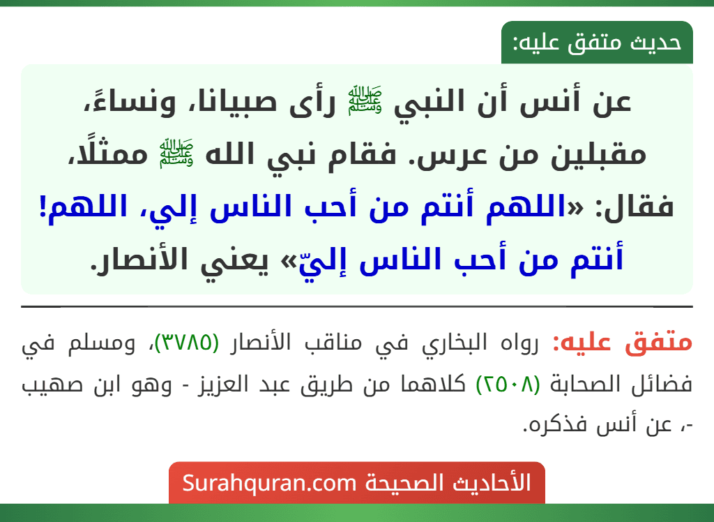 عن أنس أن النبي ﷺ رأى صبيانا، ونساءً، مقبلين من عرس. فقام نبي الله ﷺ ممثلًا، فقال: «اللهم أنتم من أحب الناس إلي، اللهم! أنتم من أحب الناس إليّ» يعني الأنصار.