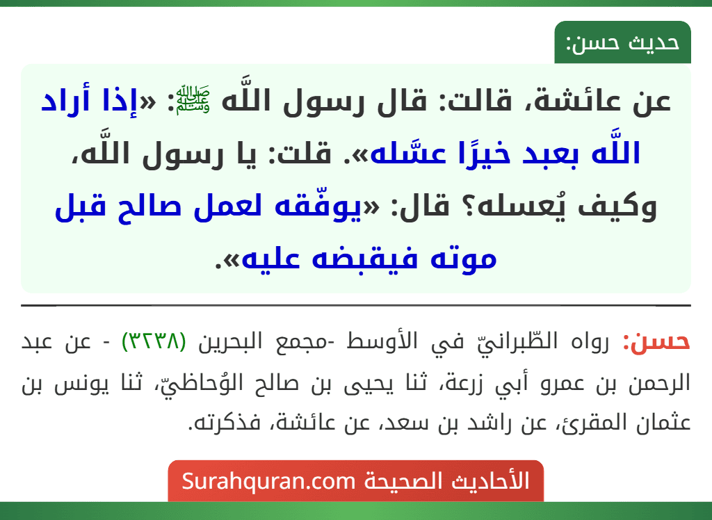 عن عائشة، قالت: قال رسول اللَّه ﷺ: «إذا أراد اللَّه بعبد خيرًا عسَّله». قلت: يا رسول اللَّه، وكيف يُعسله؟ قال: «يوفّقه لعمل صالح قبل موته فيقبضه عليه». عن عائشة، قالت: قال رسول اللَّه ﷺ: «إذا أراد اللَّه بعبد خيرًا عسَّله». قلت: يا رسول اللَّه، وكيف يُعسله؟ قال: «يوفّقه لعمل صالح قبل موته فيقبضه عليه».