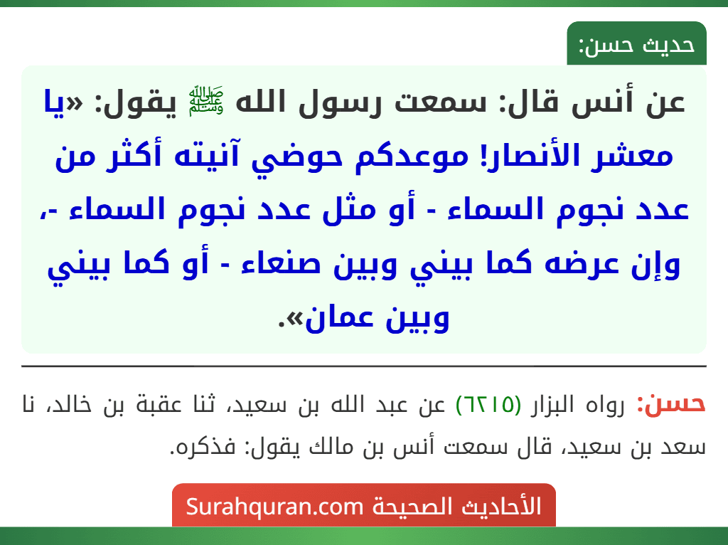 عن أنس قال: سمعت رسول الله ﷺ يقول: «يا معشر الأنصار! موعدكم حوضي آنيته أكثر من عدد نجوم السماء - أو مثل عدد نجوم السماء -، وإن عرضه كما بيني وبين صنعاء - أو كما بيني وبين عمان». عن أنس قال: سمعت رسول الله ﷺ يقول: «يا معشر الأنصار! موعدكم حوضي آنيته أكثر من عدد نجوم السماء - أو مثل عدد نجوم السماء -، وإن عرضه كما بيني وبين صنعاء - أو كما بيني وبين عمان».